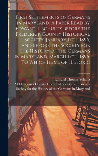 First Settlements Of Germans In Maryland. A Paper Read By Edward T. Schultz Before The Frederick County Historical Society, January 17Th, 1896, And ... March 17Th, 1896. To Which Items Of Historic