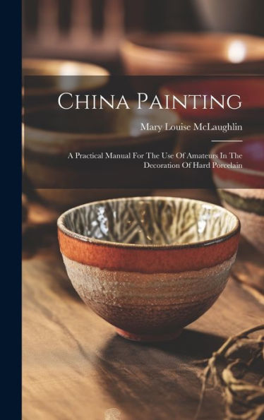 China Painting: A Practical Manual For The Use Of Amateurs In The Decoration Of Hard Porcelain