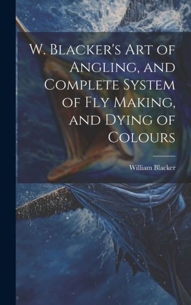 W. Blacker's Art Of Angling, And Complete System Of Fly Making, And Dying Of Colours - 9781019388389