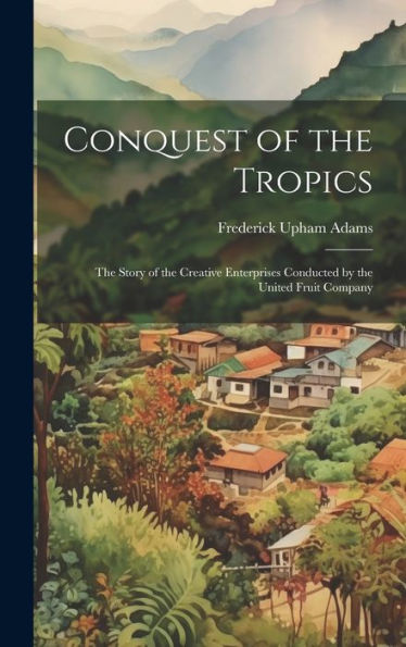 Conquest Of The Tropics: The Story Of The Creative Enterprises Conducted By The United Fruit Company - 9781019391594