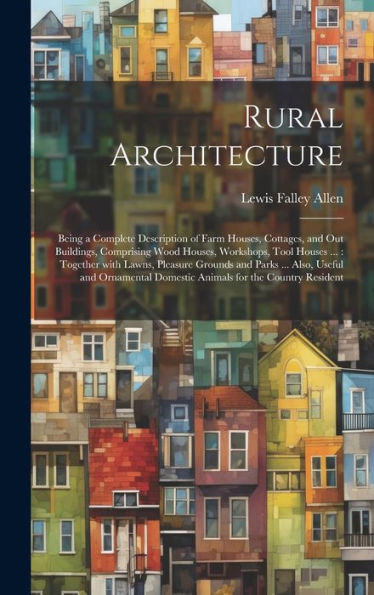 Rural Architecture: Being A Complete Description Of Farm Houses, Cottages, And Out Buildings, Comprising Wood Houses, Workshops, Tool Houses ...: ... Domestic Animals For The Country Resident