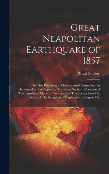 Great Neapolitan Earthquake Of 1857: The First Principles Of Observational Seismology As Developed In The Report To The Royal Society Of London Of The ... Of The Kingdom Of Naples, To Investigate The
