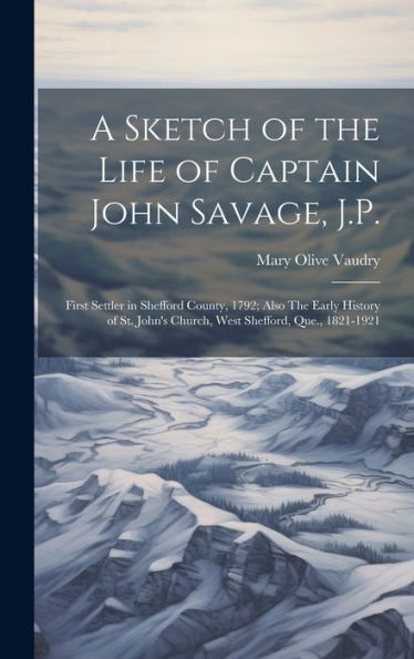 A Sketch Of The Life Of Captain John Savage, J.P.: First Settler In Shefford County, 1792; Also The Early History Of St. John's Church, West Shefford, Que., 1821-1921