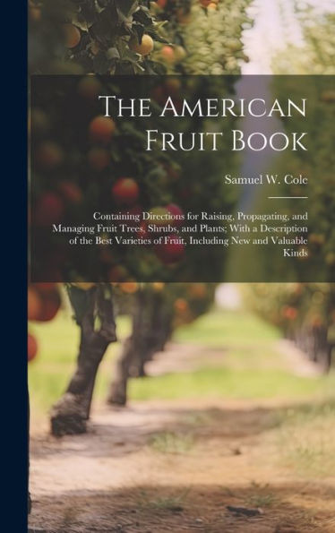 The American Fruit Book: Containing Directions For Raising, Propagating, And Managing Fruit Trees, Shrubs, And Plants; With A Description Of The Best ... Of Fruit, Including New And Valuable Kinds