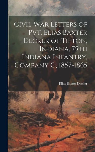Civil War Letters Of Pvt. Elias Baxter Decker Of Tipton, Indiana, 75Th Indiana Infantry, Company G, 1857-1865
