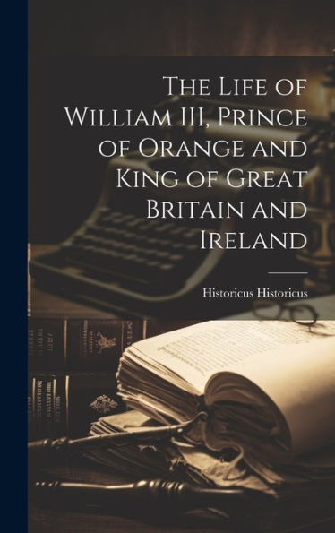 The Life Of William Iii, Prince Of Orange And King Of Great Britain And Ireland