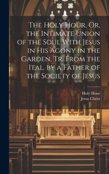 The Holy Hour, Or, The Intimate Union Of The Soul With Jesus In His Agony In The Garden, Tr. From The Ital. By A Father Of The Society Of Jesus - 9781019401767