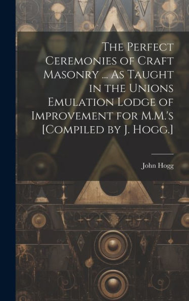 The Perfect Ceremonies Of Craft Masonry ... As Taught In The Unions Emulation Lodge Of Improvement For M.M.'s [Compiled By J. Hogg.]