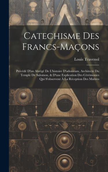 Catechisme Des Francs-Maçons: Précédé D'Un Abrégé De L'Histoire D'Adoniram, Architecte Du Temple De Salomon, & D'Une Explication Des Cérémonies Qui S'Observent À La Réception Des Maîtres - 9781019407547