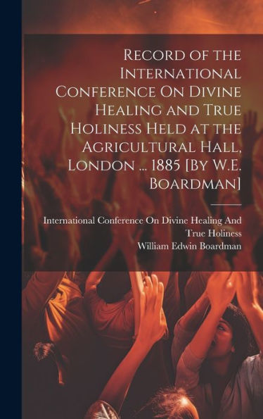 Record Of The International Conference On Divine Healing And True Holiness Held At The Agricultural Hall, London ... 1885 [By W.E. Boardman]