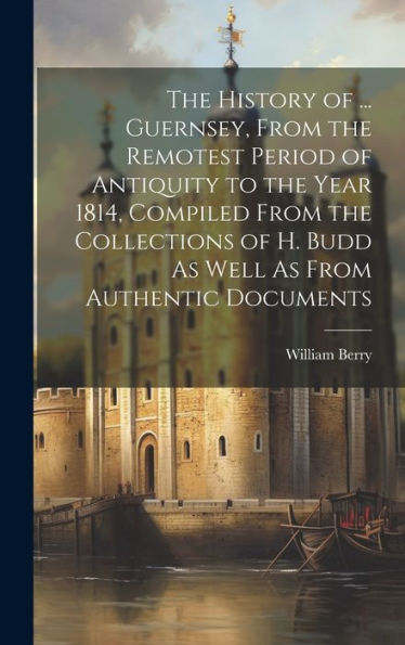 The History Of ... Guernsey, From The Remotest Period Of Antiquity To The Year 1814, Compiled From The Collections Of H. Budd As Well As From Authentic Documents