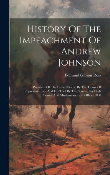 History Of The Impeachment Of Andrew Johnson: President Of The United States, By The House Of Representatives, And His Trial By The Senate, For High Crimes And Misdemeanors In Office, 1868