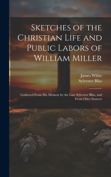Sketches Of The Christian Life And Public Labors Of William Miller: Gathered From His Memoir By The Late Sylvester Bliss, And From Oher Sources