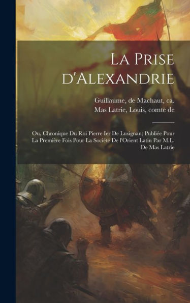 La Prise D'Alexandrie; Ou, Chronique Du Roi Pierre Ier De Lusignan; Publiée Pour La Première Fois Pour La Société De L'Orient Latin Par M.L. De Mas Latrie (French Edition)