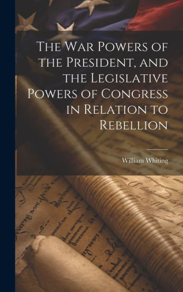 The War Powers Of The President, And The Legislative Powers Of Congress In Relation To Rebellion