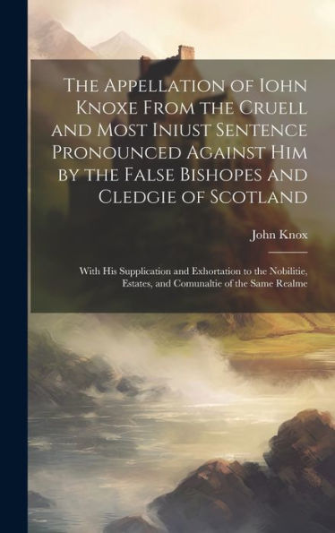The Appellation Of Iohn Knoxe From The Cruell And Most Iniust Sentence Pronounced Against Him By The False Bishopes And Cledgie Of Scotland: With His ... Estates, And Comunaltie Of The Same Realme