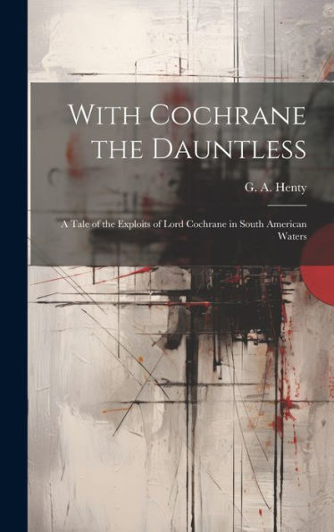 With Cochrane The Dauntless: A Tale Of The Exploits Of Lord Cochrane In South American Waters