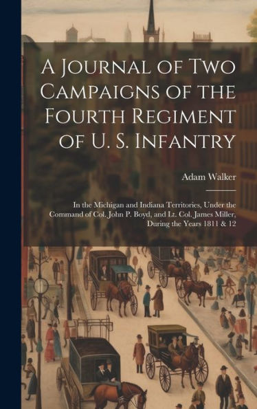 A Journal Of Two Campaigns Of The Fourth Regiment Of U. S. Infantry: In The Michigan And Indiana Territories, Under The Command Of Col. John P. Boyd, ... Col. James Miller, During The Years 1811 & 12