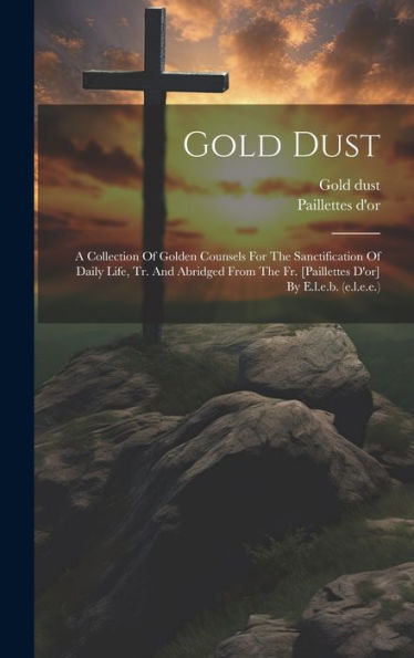 Gold Dust: A Collection Of Golden Counsels For The Sanctification Of Daily Life, Tr. And Abridged From The Fr. [Paillettes D'Or] By E.L.E.B. (E.L.E.E.) - 9781019420461