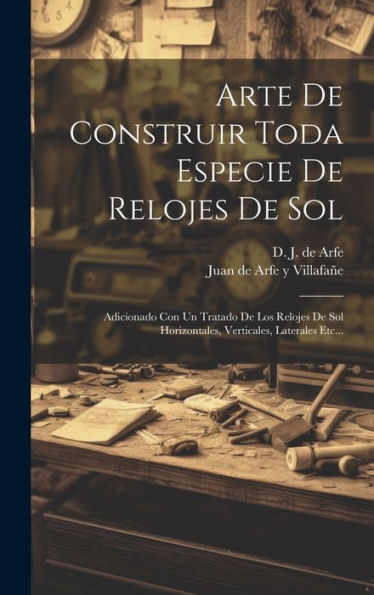 Arte De Construir Toda Especie De Relojes De Sol: Adicionado Con Un Tratado De Los Relojes De Sol Horizontales, Verticales, Laterales Etc... (Spanish Edition)