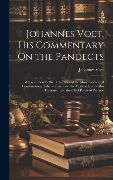 Johannes Voet, His Commentary On The Pandects: Wherein, Besides The Principles And The More Celebrated Controversies, Of The Roman Law, The Modern Law ... Discussed, And The Chief Points Of Practice