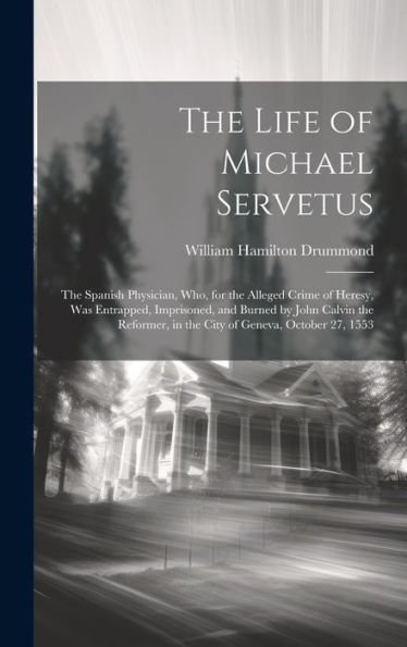 The Life Of Michael Servetus: The Spanish Physician, Who, For The Alleged Crime Of Heresy, Was Entrapped, Imprisoned, And Burned By John Calvin The Reformer, In The City Of Geneva, October 27, 1553