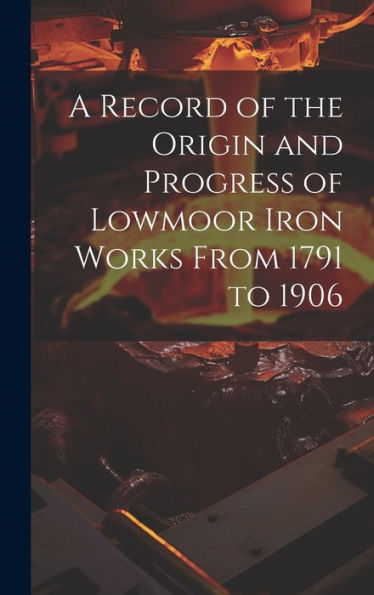 A Record Of The Origin And Progress Of Lowmoor Iron Works From 1791 To 1906