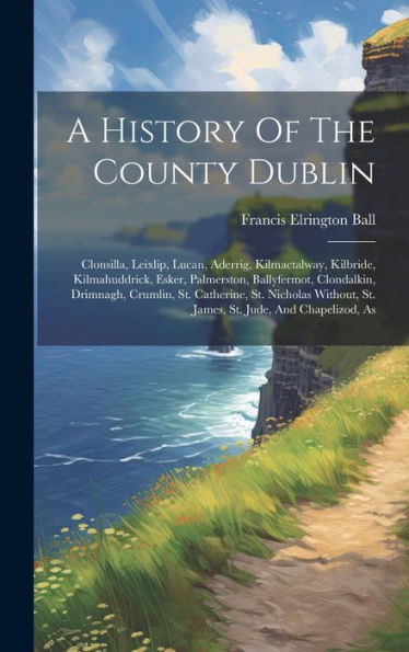 A History Of The County Dublin: Clonsilla, Leixlip, Lucan, Aderrig, Kilmactalway, Kilbride, Kilmahuddrick, Esker, Palmerston, Ballyfermot, Clondalkin, ... St. James, St. Jude, And Chapelizod, As - 9781019425923