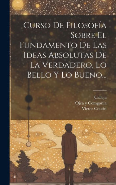 Curso De Filosofía Sobre El Fundamento De Las Ideas Absolutas De La Verdadero, Lo Bello Y Lo Bueno... (Spanish Edition)