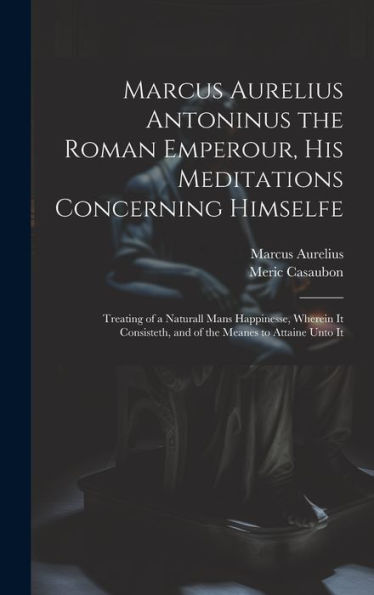 Marcus Aurelius Antoninus The Roman Emperour, His Meditations Concerning Himselfe: Treating Of A Naturall Mans Happinesse, Wherein It Consisteth, And Of The Meanes To Attaine Unto It