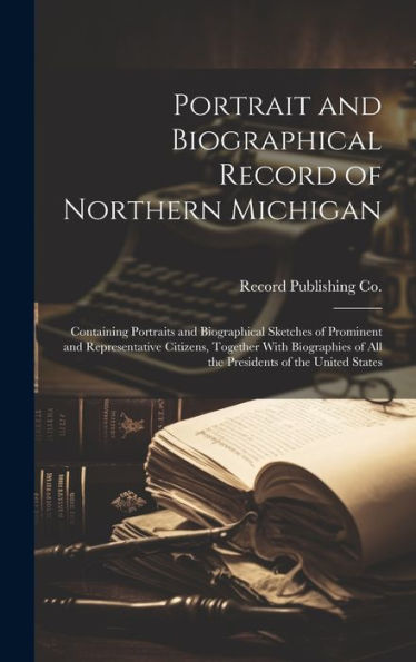 Portrait And Biographical Record Of Northern Michigan: Containing Portraits And Biographical Sketches Of Prominent And Representative Citizens, ... Of All The Presidents Of The United States - 9781019430071