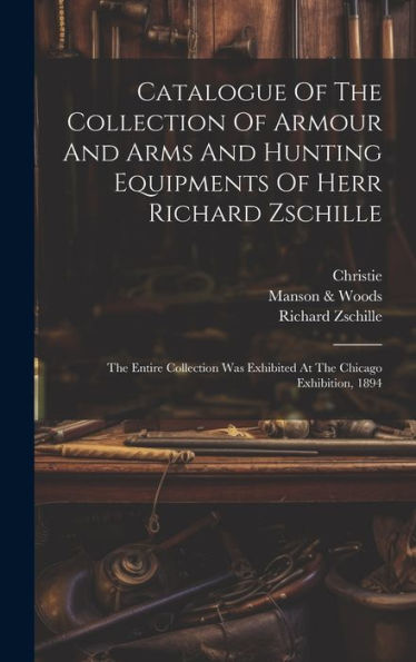 Catalogue Of The Collection Of Armour And Arms And Hunting Equipments Of Herr Richard Zschille: The Entire Collection Was Exhibited At The Chicago Exhibition, 1894 - 9781019432235