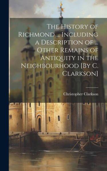 The History Of Richmond ... Including A Description Of ... Other Remains Of Antiquity In The Neighbourhood [By C. Clarkson]