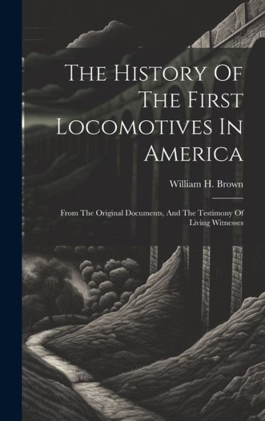 The History Of The First Locomotives In America: From The Original Documents, And The Testimony Of Living Witnesses