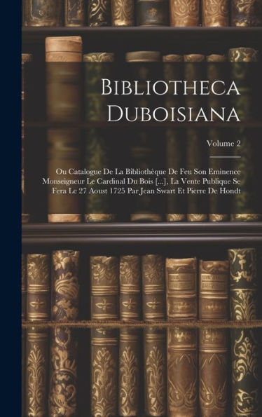Bibliotheca Duboisiana: Ou Catalogue De La Bibliothèque De Feu Son Eminence Monseigneur Le Cardinal Du Bois [...], La Vente Publique Se Fera Le 27 ... Par Jean Swart Et Pierre De Hondt; Volume 2