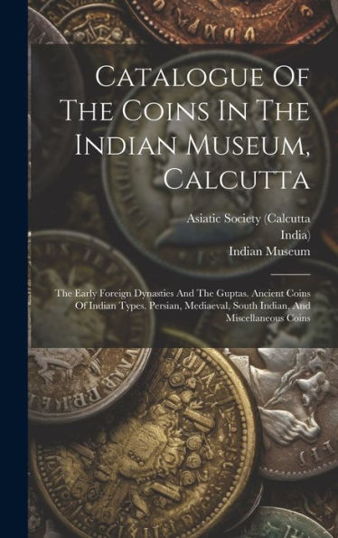 Catalogue Of The Coins In The Indian Museum, Calcutta: The Early Foreign Dynasties And The Guptas. Ancient Coins Of Indian Types. Persian, Mediaeval, South Indian, And Miscellaneous Coins - 9781019434482