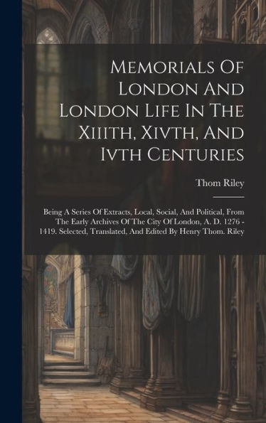Memorials Of London And London Life In The Xiiith, Xivth, And Ivth Centuries: Being A Series Of Extracts, Local, Social, And Political, From The Early ... Translated, And Edited By Henry Thom. Riley - 9781019434949