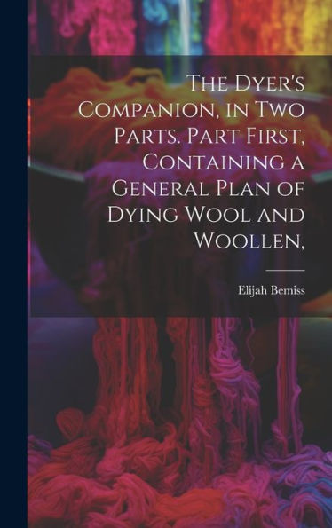 The Dyer's Companion, In Two Parts. Part First, Containing A General Plan Of Dying Wool And Woollen,