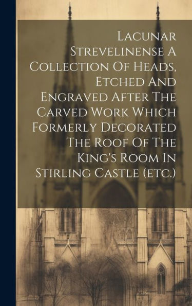 Lacunar Strevelinense A Collection Of Heads, Etched And Engraved After The Carved Work Which Formerly Decorated The Roof Of The King's Room In Stirling Castle (Etc.)