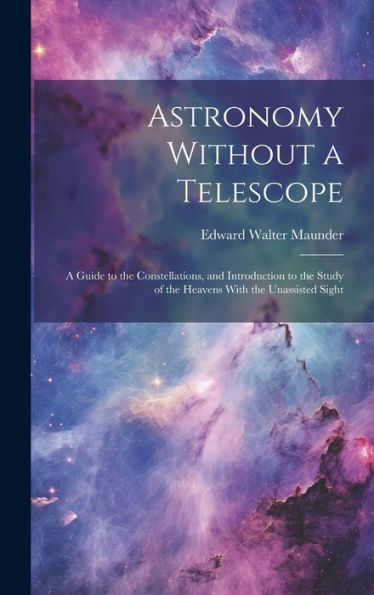 Astronomy Without A Telescope: A Guide To The Constellations, And Introduction To The Study Of The Heavens With The Unassisted Sight