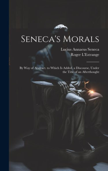 Seneca's Morals: By Way Of Abstract. To Which Is Added, A Discourse, Under The Title Of An Afterthought