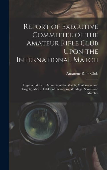 Report Of Executive Committee Of The Amateur Rifle Club Upon The International Match: Together With ... Accounts Of The Match, Marksmen, And Targets; ... Of Elevations, Windage, Scores And Matches