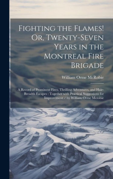 Fighting The Flames! Or, Twenty-Seven Years In The Montreal Fire Brigade: A Record Of Prominent Fires, Thrilling Adventures, And Hair-Breadth Escapes: ... / By William Orme Mcrobie (French Edition)