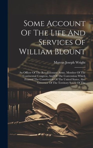 Some Account Of The Life And Services Of William Blount: An Officer Of The Revolutionary Army, Member Of The Continental Congress, And Of The ... Also Governor Of The Territory South Of The