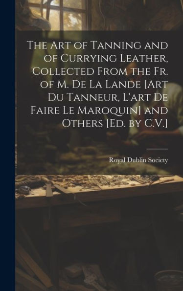 The Art Of Tanning And Of Currying Leather, Collected From The Fr. Of M. De La Lande [Art Du Tanneur, L'Art De Faire Le Maroquin] And Others [Ed. By C.V.] - 9781019442289