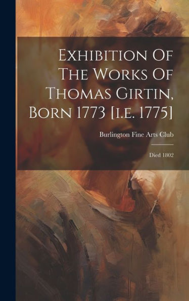 Exhibition Of The Works Of Thomas Girtin, Born 1773 [I.E. 1775]: Died 1802 - 9781019444221