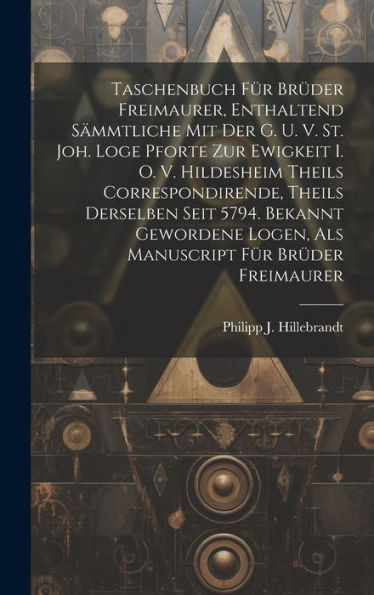 Taschenbuch Für Brüder Freimaurer, Enthaltend Sämmtliche Mit Der G. U. V. St. Joh. Loge Pforte Zur Ewigkeit I. O. V. Hildesheim Theils ... Logen, Als Manuscript Für Brüder Freimaurer