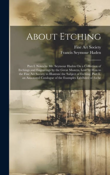 About Etching: Part I. Notes By Mr. Seymour Haden On A Collection Of Etchings And Engravings By The Great Masters, Lent By Him To The Fine Art Society ... Catalogue Of The Examples Exhibited Of Etche - 9781019445648