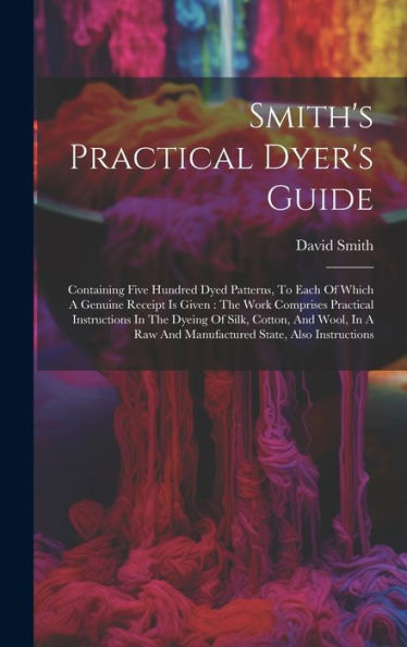 Smith's Practical Dyer's Guide: Containing Five Hundred Dyed Patterns, To Each Of Which A Genuine Receipt Is Given: The Work Comprises Practical ... Raw And Manufactured State, Also Instructions