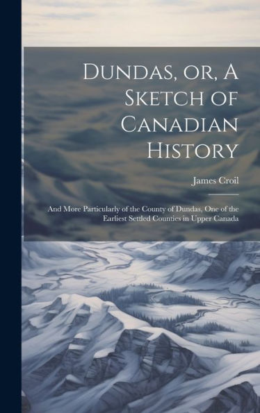 Dundas, Or, A Sketch Of Canadian History [Microform]: And More Particularly Of The County Of Dundas, One Of The Earliest Settled Counties In Upper Canada